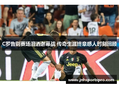 C罗告别赛场泪洒谢幕战 传奇生涯终章感人时刻回顾