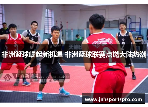 非洲篮球崛起新机遇 非洲篮球联赛点燃大陆热潮